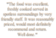 "The food was excellent,
freshly cooked served in 
spotless surroundings by very 
friendly staff. It was reasonably
priced, would most definitely
recommend and return. 
Well done."